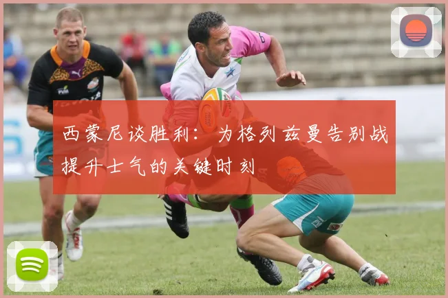 西蒙尼谈胜利：为格列兹曼告别战提升士气的关键时刻