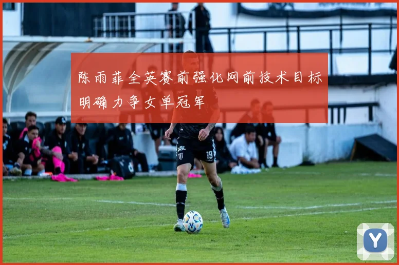 陈雨菲全英赛前强化网前技术目标明确力争女单冠军