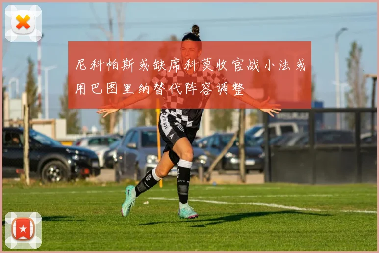尼科帕斯或缺席科莫收官战小法或用巴图里纳替代阵容调整
