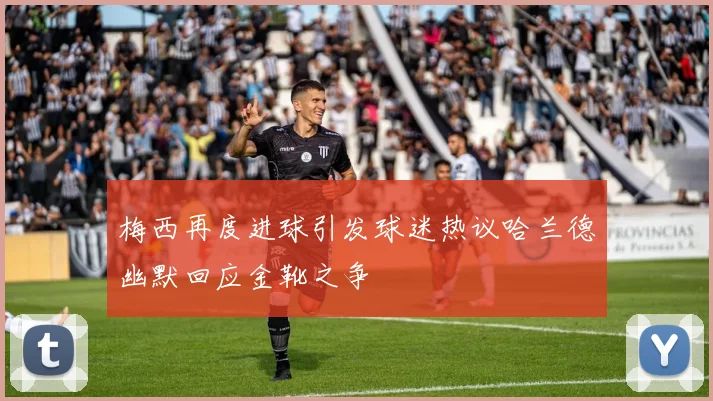 梅西再度进球引发球迷热议哈兰德幽默回应金靴之争