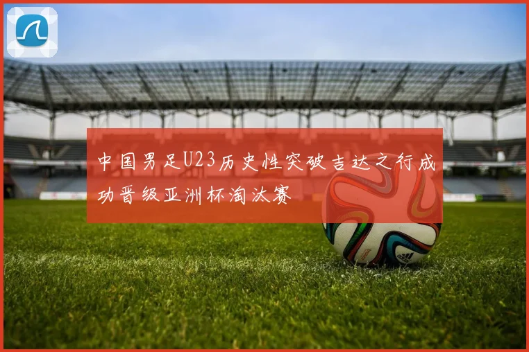中国男足U23历史性突破吉达之行成功晋级亚洲杯淘汰赛