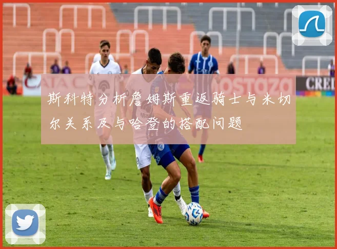 斯科特分析詹姆斯重返骑士与米切尔关系及与哈登的搭配问题
