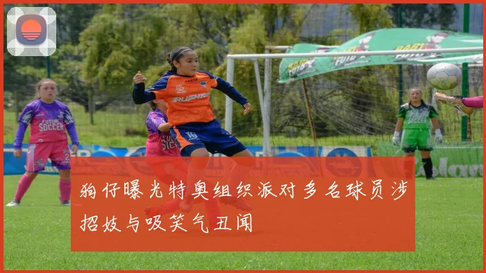 狗仔曝光特奥组织派对多名球员涉招妓与吸笑气丑闻