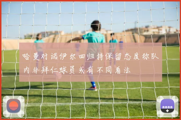 哈曼对诺伊尔回归持保留态度称队内非拜仁球员或有不同看法