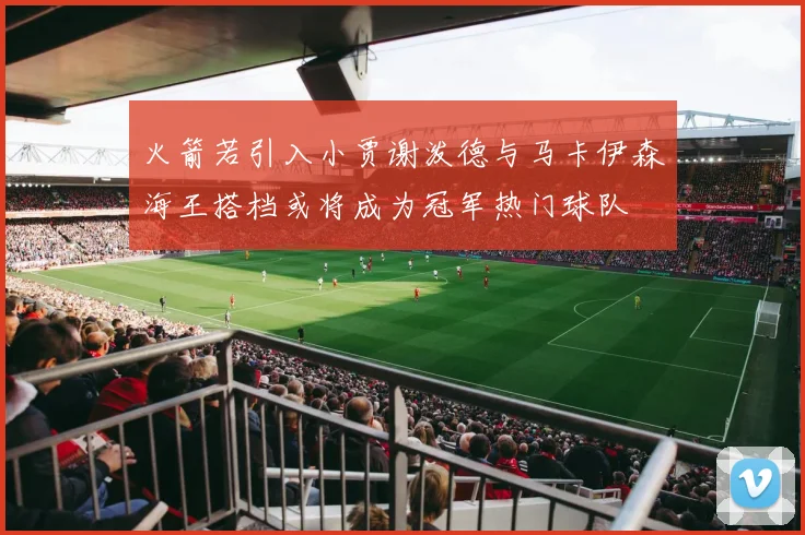 火箭若引入小贾谢泼德与马卡伊森海王搭档或将成为冠军热门球队