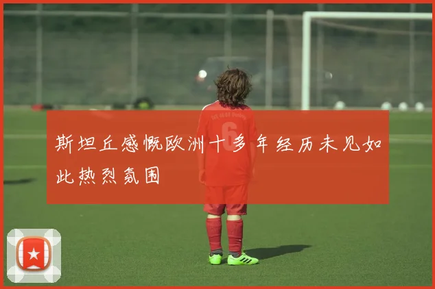 斯坦丘感慨欧洲十多年经历未见如此热烈氛围