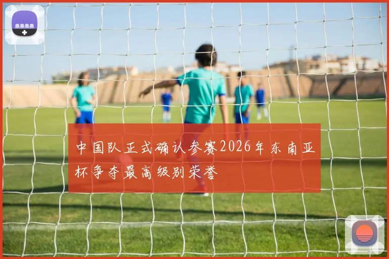 中国队正式确认参赛2026年东南亚杯争夺最高级别荣誉