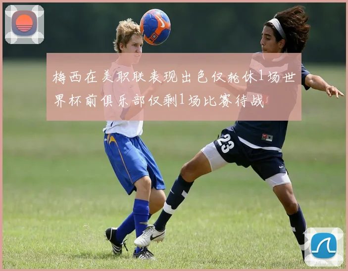 梅西在美职联表现出色仅轮休1场世界杯前俱乐部仅剩1场比赛待战