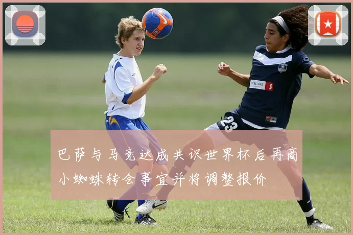 巴萨与马竞达成共识世界杯后再商小蜘蛛转会事宜并将调整报价