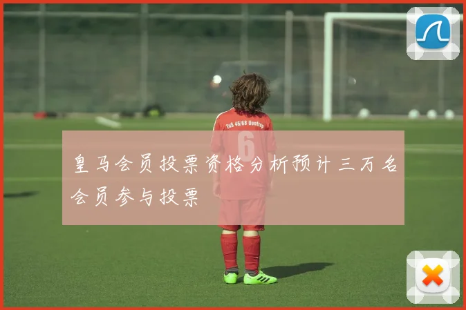 皇马会员投票资格分析预计三万名会员参与投票