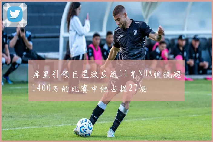 库里引领巨星效应近11年NBA收视超1400万的比赛中他占据27场