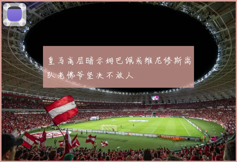 皇马高层暗示姆巴佩或维尼修斯离队老佛爷坚决不放人
