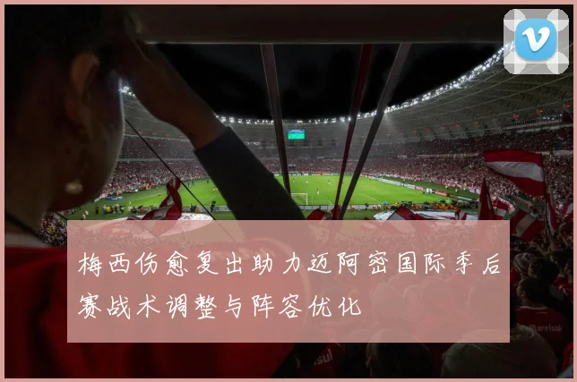 梅西伤愈复出助力迈阿密国际季后赛战术调整与阵容优化