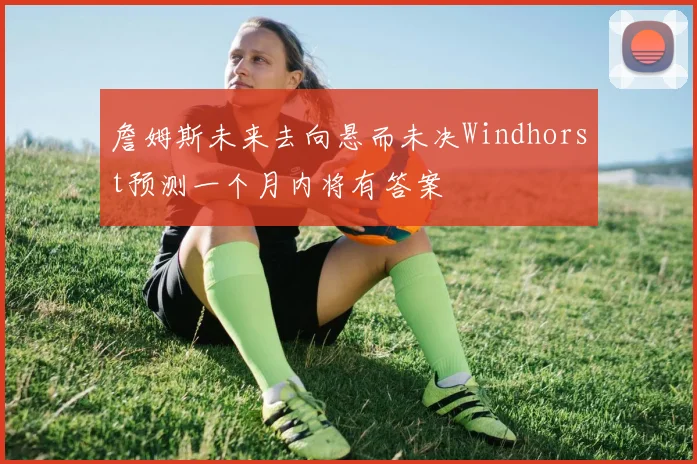 詹姆斯未来去向悬而未决Windhorst预测一个月内将有答案