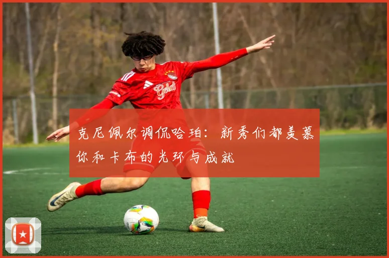 克尼佩尔调侃哈珀：新秀们都羡慕你和卡布的光环与成就