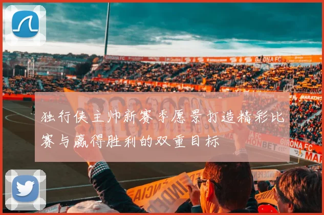 独行侠主帅新赛季愿景打造精彩比赛与赢得胜利的双重目标