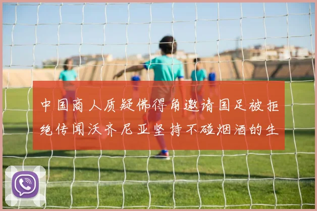 中国商人质疑佛得角邀请国足被拒绝传闻沃齐尼亚坚持不碰烟酒的生活方式