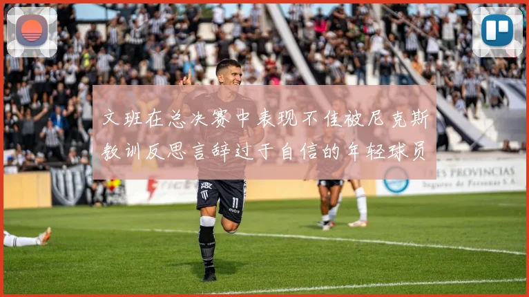 文班在总决赛中表现不佳被尼克斯教训反思言辞过于自信的年轻球员成长之路