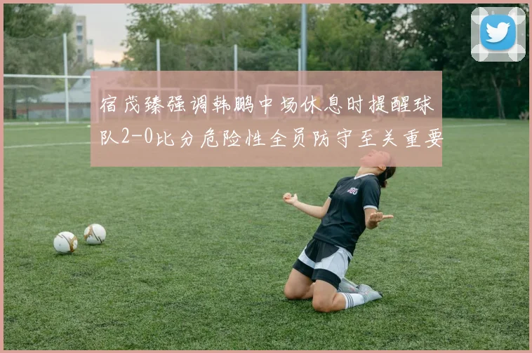 宿茂臻强调韩鹏中场休息时提醒球队2-0比分危险性全员防守至关重要